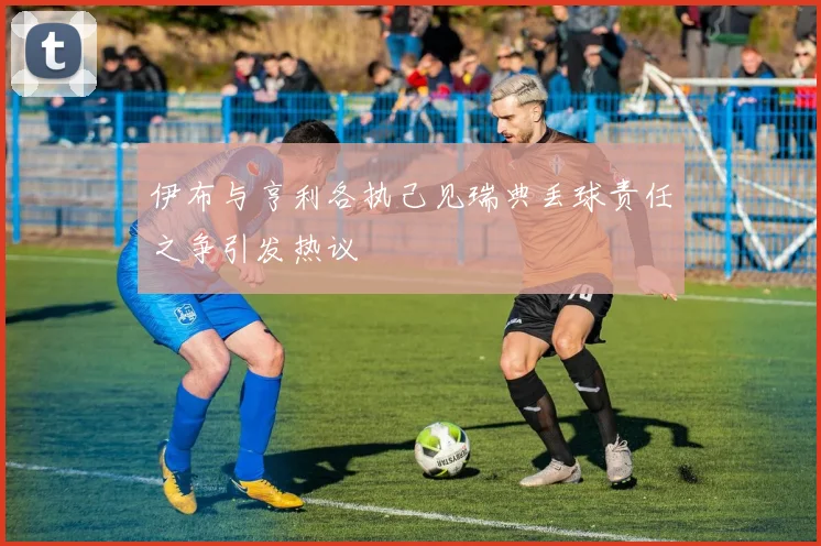 伊布与亨利各执己见瑞典丢球责任之争引发热议