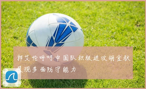 郭艾伦呼吁中国队积极进攻胡金秋展现多面防守能力