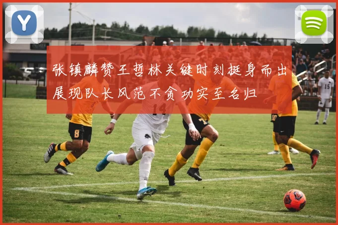 张镇麟赞王哲林关键时刻挺身而出展现队长风范不贪功实至名归