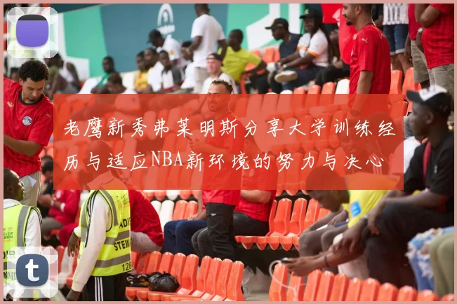 老鹰新秀弗莱明斯分享大学训练经历与适应NBA新环境的努力与决心