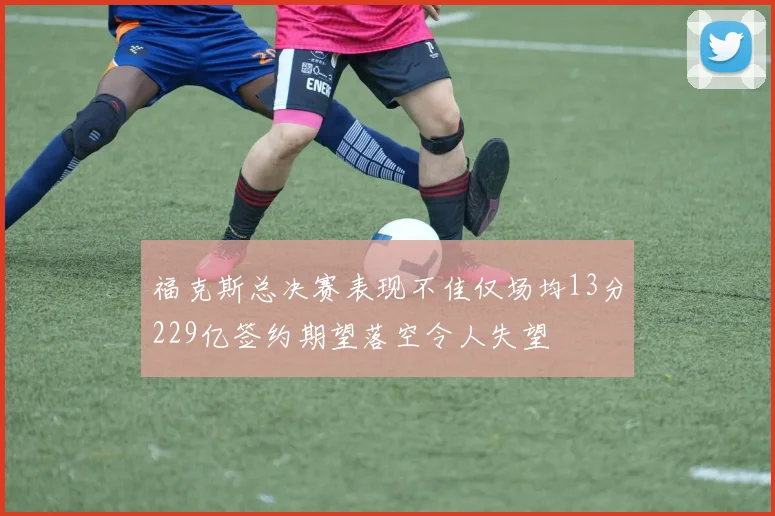 福克斯总决赛表现不佳仅场均13分229亿签约期望落空令人失望