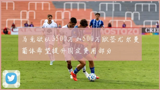 马竞欲以3500万加500万欧签尤尔曼葡体希望提升固定费用部分