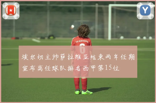 埃尔切主帅萨拉维亚结束两年任期宣布离任球队排名西甲第15位