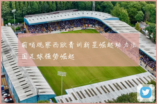 前哨观察西欧青训新星崛起助力法国足球强势崛起