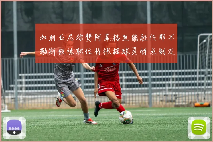 加利亚尼称赞阿莱格里能胜任那不勒斯教练职位将根据球员特点制定战术