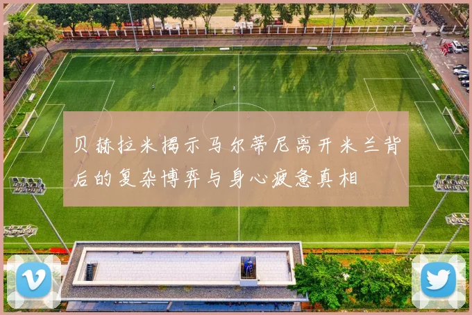 贝赫拉米揭示马尔蒂尼离开米兰背后的复杂博弈与身心疲惫真相