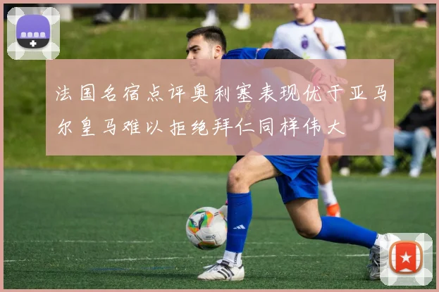 法国名宿点评奥利塞表现优于亚马尔皇马难以拒绝拜仁同样伟大